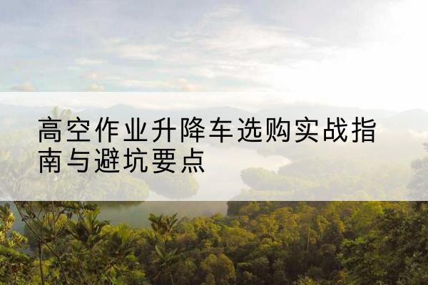 田林升降车怎么选-高空作业升降车选购实战指南与避坑要点