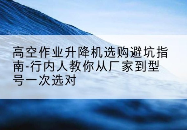 田林升降平台厂家-高空作业升降机选购避坑指南-行内人教你从厂家到型号一次选对
