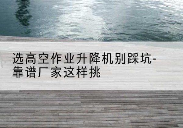 田林剪叉式升降机厂家-选高空作业升降机别踩坑-靠谱厂家这样挑