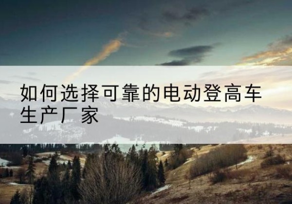 田林电动登高车厂家-如何选择可靠的电动登高车生产厂家