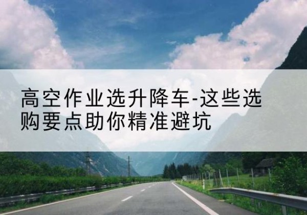 田林升降车厂家-高空作业选升降车-这些选购要点助你*避坑