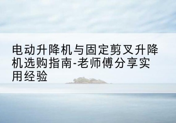 田林电动升降机怎么选-电动升降机与固定剪叉升降机选购指南-老师傅分享实用经验