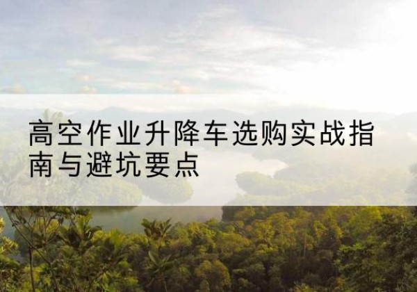 田林升降车怎么选-高空作业升降车选购实战指南与避坑要点