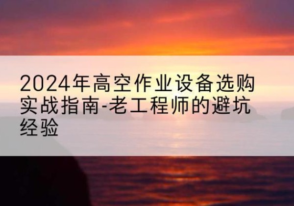 田林高空作业升降机厂家推荐-2024年高空作业设备选购实战指南-老工程师的避坑经验